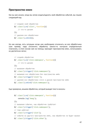 47
Пространство имен
Как вы уже узнали, когда мы хотим создать/удалить свой обработчик событий, мы пишем
следующий код:
// создаем свой обработчик
$('.class').on('click', function(){
// что-то делаем
});
// удаляем все обработчики
$('.class').unbind();
Но как всегда, есть ситуации когда нам необходимо отключить не все обработчики
(как пример, надо отключить обработку какого-то контрола определенным
плагином), в этом случае нам на помощь приходят пространства имен, использовать
их достаточно легко:
// создаём обработчик
$('.class').on('click.namespace', function(){
// что-то делаем
});
// вызываем обработчик
$('.class').trigger('click.namespace');
// вызываем все обработчики без пространства имён
$('.class').trigger('click!');
// удаляем все обработчики click в данном пространстве имён
$('.class').unbind('click.namespace');
Еще примерчик, вешаем обработчик, который выводит текст в консоль:
$('.class').on('click.namespace', function(){
console.log('bang');
});
// вызываем событие, наш обработчик сработает
$('.class').trigger('click.namespace');
// тоже работает
$('.class').trigger('click');
// событие из другого пространства имён, наш обработчик не будет вызван
$('.class').trigger('click.other');
 