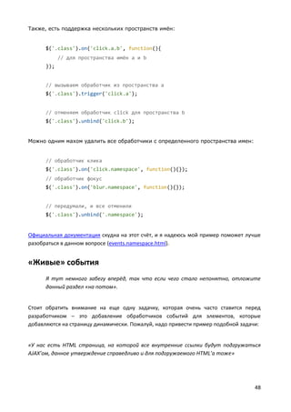 48
Также, есть поддержка нескольких пространств имён:
$('.class').on('click.a.b', function(){
// для пространства имён a и b
});
// вызываем обработчик из пространства a
$('.class').trigger('click.a');
// отменяем обработчик click для пространства b
$('.class').unbind('click.b');
Можно одним махом удалить все обработчики с определенного пространства имен:
// обработчик клика
$('.class').on('click.namespace', function(){});
// обработчик фокус
$('.class').on('blur.namespace', function(){});
// передумали, и все отменили
$('.class').unbind('.namespace');
Официальная документация скудна на этот счёт, и я надеюсь мой пример поможет лучше
разобраться в данном вопросе (events.namespace.html).
«Живые» события
Я тут немного забегу вперёд, так что если чего стало непонятно, отложите
данный раздел «на потом».
Стоит обратить внимание на еще одну задачку, которая очень часто ставится перед
разработчиком – это добавление обработчиков событий для элементов, которые
добавляются на страницу динамически. Пожалуй, надо привести пример подобной задачи:
«У нас есть HTML страница, на которой все внутренние ссылки будут подгружаться
AJAX’ом, данное утверждение справедливо и для подгружаемого HTML’а тоже»
 