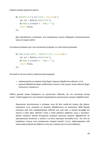 49
Первое условие решается просто:
$('a[href^=/]').on('click', function() {
var url = $(this).attr('href');
$('body').load(url + ' body > *');
return false;
});
Для наглядности, условимся, что внутренние ссылки содержат относительные
пути от корня сайта.
Со вторым условием чуть-чуть посложнее ситуация, но тоже вполне решаема:
$('body').on('click', 'a[href^=/]', function() {
var url = $(this).attr('href');
$('body').load(url + ' body > *');
return false;
});
Отличий не так уж и много, проясню происходящее:
— первым делом на элемент body будет повешен обработчик события click
— данный обработчик будет срабатывать только в том случае, когда событие будет
относится к элементу a
Работа данной схемы базируется на «всплытии» событий, так что используя метод
event.stopPropagation() вы сможете предотвратить выполнение «живых» обработчиков
Лирическое отступление к истории: жил да был когда-то плагин для jQuery,
назывался live, позволял он вешать обработчики на элементы DOM дерева
которых ещё нет (подгружаемые AJAX’ом или ещё как), а потом он умер его
внесли в само ядро. Метод live() к тому времени работал лишь с document.
Затем появился метод delegate() который научился вешать обработчик на
произвольный элемент, а затем и он был поглощён методом on(). Так что не
пугайтесь сильно, если встретите старый метод live(), адаптировать под
новые версии jQuery его будет не так уж и сложно (ну я на это надеюсь)
 