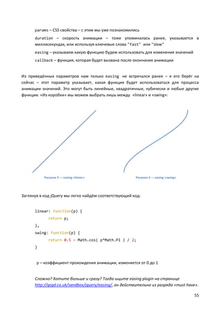 55
params – CSS свойства – с этим мы уже познакомились
duration – скорость анимации – тоже упоминалась ранее, указывается в
миллисекундах, или используя ключевые слова "fast" или "slow"
easing – указываем какую функцию будем использовать для изменения значений
callback – функция, которая будет вызвана после окончания анимации
Из приведённых параметров нам только easing не встречался ранее – я его берёг на
сейчас – этот параметр указывает, какая функция будет использоваться для процесса
анимации значений. Это могут быть линейные, квадратичные, кубически и любые другие
функции. «Из коробки» мы можем выбрать лишь между «linear» и «swing»:
Рисунок 3 — easing «linear» Рисунок 4 — easing «swing»
Заглянув в код jQuery мы легко найдём соответствующий код:
linear: function(p) {
return p;
},
swing: function(p) {
return 0.5 - Math.cos( p*Math.PI ) / 2;
}
p – коэффициент прохождения анимации, изменяется от 0 до 1
Сложно? Хотите больше и сразу? Тогда ищите easing plugin на странице
http://gsgd.co.uk/sandbox/jquery/easing/, он действительно из разряда «must have».
 