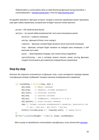56
Подключайте и используйте одну из трёх десятков функций easing (наглядно, с
иллюстрациями – animate.easing.html, а так же http://easings.net/)
Но давайте вернёмся к функции animate, которая в качестве параметров может принимать
ещё один набор параметров, который уже не будет казаться таким простым:
params – CSS свойства (уже было)
options – тут целый набор возможностей, часть уже описывалась ранее:
duration – скорость анимации
easing – функция («linear» или «swing»)
complete – функция, которая будет вызвана после окончания анимации
step – функция, которая будет вызвана на каждом шаге анимации, о ней
расскажу чуть ниже
queue – флаг/параметр очереди, чуть позже опишу подробнее
specialEasing – хэш в котором можно описать какую easing функцию
следует использовать для изменения определённых параметров
Step-by-step
Хотелось бы отдельно остановиться на функции step, и для наглядности приведу пример
step-функции которая отображает текущее значение анимированного параметра:
var customStep = function(now, obj) {
obj.elem; // объект анимации
obj.prop; // параметр, который анимируется
obj.start; // начальное значение
obj.end; // конечное значение
obj.pos; // коэффициент, изменяется от 0 до 1
obj.options; // опции настроек анимации
now; // текущее значение анимированного параметра, вычисляется как
// now = (obj.end - obj.start) * obj.pos
$(this).html(obj.prop +': '+now+obj.unit); // вывод текста
}
$("#box").animate({height: "+=10px"}, {step: customStep});
Мне ни разу не приходилось использовать step-функции, лишь только для примера
 
