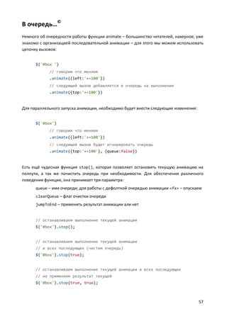 57
В очередь…©
Немного об очередности работы функции animate – большинство читателей, наверное, уже
знакомо с организацией последовательной анимации – для этого мы можем использовать
цепочку вызовов:
$('#box ')
// говорим что меняем
.animate({left:'+=100'})
// следующий вызов добавляется в очередь на выполнение
.animate({top:'+=100'})
Для параллельного запуска анимации, необходимо будет внести следующие изменения:
$('#box')
// говорим что меняем
.animate({left:'+=100'})
// следующий вызов будет игнорировать очередь
.animate({top:'+=100'}, {queue:false})
Есть ещё чудесная функция stop(), которая позволяет остановить текущую анимацию на
полпути, а так же почистить очередь при необходимости. Для обеспечения различного
поведения функции, она принимает три параметра:
queue – имя очереди; для работы с дефолтной очередью анимации «fx» – опускаем
clearQueue – флаг очистки очереди
jumpToEnd – применить результат анимации али нет
// останавливаем выполнение текущей анимации
$('#box').stop();
// останавливаем выполнение текущей анимации
// и всех последующих (чистим очередь)
$('#box').stop(true);
// останавливаем выполнение текущей анимации и всех последующих
// но применяем результат текущей
$('#box').stop(true, true);
 