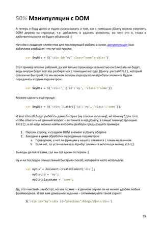 59
50% Манипуляции с DOM
А теперь я буду долго и нудно рассказывать о том, как с помощью jQuery можно изменять
DOM дерево на странице, т.е. добавлять и удалять элементы, но чего это я, глава в
действительности не будет объёмной :)
Начнём с создания элементов для последующей работы с ними, документация нам
заботливо сообщает, что тут всё просто:
var $myDiv = $('<div id="my" class="some"></div>')
Этот пример вполне рабочий, да вот только производительностью он блистать не будет,
ведь внутри будет всё это разбираться с помощью метода jQuery.parseHTML(), который
совсем не быстрый. Но мы можем помочь парсеру если атрибуты элемента будем
передавать вторым параметром:
var $myDiv = $('<div>', {'id':'my', 'class':'some'})
Можем сделать ещё проще:
var $myDiv = $('<div>').attr({'id':'my', 'class':'some'});
И этот способ будет работать даже быстрее (ну совсем капельку), но почему? Для того,
чтобы ответить на данный вопрос – загляните в код jQuery, в самую главную функцию
init(), в её коде можно найти алгоритм разбора предыдущего примера:
1. Парсим строку, и создаём DOM элемент в jQuery обёртке
2. Заходим в цикл обработки переданных параметров:
a. Проверяем, а нет ли функции у нашего элемента с таким названием
b. Если нет, то устанавливаем атрибут элемента используя метод attr()
Выводы делайте сами, гдe мы тут время потеряли :)
Ну и на последок опишу самый быстрый способ, который я часто использую:
var myDiv = document.createElement('div');
myDiv.id = 'my';
myDiv.className = 'some';
Да, это «чистый» JavaScript, но как по мне – в данном случае он не менее удобен любых
фреймворков. И вот вам домашнее задание – оптимизируйте такой скрипт:
$('<div id="my"><div id="precious">Ring</div></div>')
 