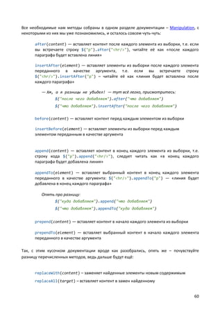60
Все необходимые нам методы собраны в одном разделе документации – Manipulation, с
некоторыми из них мы уже познакомились, и осталось совсем чуть-чуть:
after(content) — вставляет контент после каждого элемента из выборки, т.е. если
вы встречаете строку $("p").after("<hr/>"), читайте её как «после каждого
параграфа будет вставлена линия»
insertAfter(element) — вставляет элементы из выборки после каждого элемента
переданного в качестве аргумента, т.е. если вы встречаете строку
$("<hr/>").insertAfter("p") – читайте её как «линия будет вставлена после
каждого параграфа»
— Хм, а я разницы не увидел! — тут всё легко, присмотритесь:
$("после чего добавляем").after("что добавляем")
$("что добавляем").insertAfter("после чего добавляем")
before(content) — вставляет контент перед каждым элементом из выборки
insertBefore(element) — вставляет элементы из выборки перед каждым
элементом переданным в качестве аргумента
append(content) — вставляет контент в конец каждого элемента из выборки, т.е.
строку кода $("p").append("<hr/>"), следует читать как «в конец каждого
параграфа будет добавлена линия»
appendTo(element) — вставляет выбранный контент в конец каждого элемента
переданного в качестве аргумента: $("<hr/>").appendTo("p") — «линия будет
добавлена в конец каждого параграфа»
Опять про разницу:
$("куда добавляем").append("что добавляем")
$("что добавляем").appendTo("куда добавляем")
prepend(content) — вставляет контент в начало каждого элемента из выборки
prependTo(element) — вставляет выбранный контент в начало каждого элемента
переданного в качестве аргумента
Так, с этим кусочком документации вроде как разобрались, опять же – почувствуйте
разницу перечисленных методов, ведь дальше будут ещё:
replaceWith(content) – заменяет найденные элементы новым содержимым
replaceAll(target) – вставляет контент в замен найденному
 
