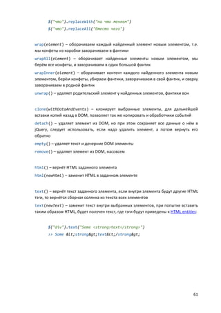 61
$("что").replaceWith("на что меняем")
$("что").replaceAll("вместо чего")
wrap(element) – оборачиваем каждый найденный элемент новым элементом, т.е.
мы конфеты из коробки заворачиваем в фантики
wrapAll(element) – оборачивает найденные элементы новым элементом, мы
берём все конфеты, и заворачиваем в один большой фантик
wrapInner(element) – оборачивает контент каждого найденного элемента новым
элементом, берём конфеты, убираем фантики, заворачиваем в свой фантик, и сверху
заворачиваем в родной фантик
unwrap() – удаляет родительский элемент у найденных элементов, фантики вон
clone(withDataAndEvents) – клонирует выбранные элементы, для дальнейшей
вставки копий назад в DOM, позволяет так же копировать и обработчики событий
detach() – удаляет элемент из DOM, но при этом сохраняет все данные о нём в
jQuery, следует использовать, если надо удалить элемент, а потом вернуть его
обратно
empty() – удаляет текст и дочерние DOM элементы
remove() – удаляет элемент из DOM, насовсем
html() – вернёт HTML заданного элемента
html(newHtml) – заменит HTML в заданном элементе
text() – вернёт текст заданного элемента, если внутри элемента будут другие HTML
тэги, то вернётся сборная солянка из текста всех элементов
text(newText) – заменит текст внутри выбранных элементов, при попытке вставить
таким образом HTML, будет получен текст, где тэги будут приведены к HTML entities:
$("div").text("Some <strong>text</strong>")
>> Some <strong>text</strong>
 