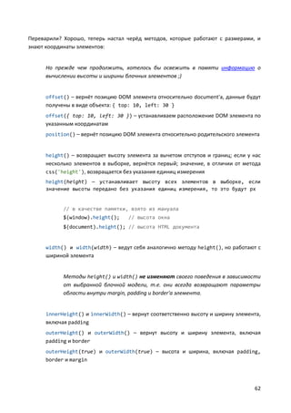 62
Переварили? Хорошо, теперь настал черёд методов, которые работают с размерами, и
знают координаты элементов:
Но прежде чем продолжить, хотелось бы освежить в памяти информацию о
вычислении высоты и ширины блочных элементов ;)
offset() – вернёт позицию DOM элемента относительно document'а, данные будут
получены в виде объекта: { top: 10, left: 30 }
offset({ top: 10, left: 30 }) – устанавливаем расположение DOM элемента по
указанным координатам
position() – вернёт позицию DOM элемента относительно родительского элемента
height() – возвращает высоту элемента за вычетом отступов и границ; если у нас
несколько элементов в выборке, вернётся первый; значение, в отличии от метода
css('height'), возвращается без указания единиц измерения
height(height) — устанавливает высоту всех элементов в выборке, если
значение высоты передано без указания единиц измерения, то это будут px
// в качестве памятки, взято из мануала
$(window).height(); // высота окна
$(document).height(); // высота HTML документа
width() и width(width) – ведут себя аналогично методу height(), но работают с
шириной элемента
Методы height() и width() не изменяют своего поведения в зависимости
от выбранной блочной модели, т.е. они всегда возвращают параметры
области внутри margin, padding и border'а элемента.
innerHeight() и innerWidth() – вернут соответственно высоту и ширину элемента,
включая padding
outerHeight() и outerWidth() – вернут высоту и ширину элемента, включая
padding и border
outerHeight(true) и outerWidth(true) – высота и ширина, включая padding,
border и margin
 