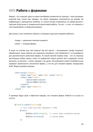 64
60% Работа с формами
Формы – это, пожалуй, один из самых нелюбимых элементов на странице – пока настроишь
внешний вид, потом еще проверь, что ввели нерадивые пользователи да выведи им
информацию о допущенных ошибках, и в конце концов отправляешь на сервер данные с
чувством облегчения от проделанной кропотливой работы. Так вот – о том, что поможет в
этой самой работе я и буду рассказывать.
Для начала, стоит напомнить события с которыми чаще всего придётся работать:
change — изменение значения элемента
submit — отправка формы
В каких же случаях они нам помогут? Да всё просто – отслеживание change позволяет
обрабатывать такие события как изменение selectbox'а, или radiobutton'а, что потребуется
для динамического изменения формы. И самый простой пример тому – это на странице
регистрации выбор страны, затем по выбранной стране должен быть подгружен список
регионов, по региону – список городов и так далее. Отслеживание submit потребуется для
проверки правильности заполнения формы, а так же для отправки формы посредством
AJAX. Форму возьмём попроще:
<form action="/save/">
<input type="text" name="name" value="Ivan"/>
<select name="role">
<option>User</option>
<option>Admin</option>
</select>
<input type="submit"/>
</form>
А примеры будут идти в обратном порядке, вот отправка формы AJAX'ом по ссылке из
action:
$('form').submit(function(){
// чуть позже расскажу подробнее о AJAX
$.post(
$(this).attr('action'), // ссылка куда отправляем данные
$(this).serialize() // данные формы
);
 