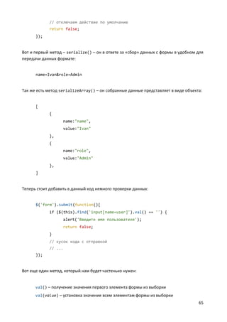 65
// отключаем действие по умолчанию
return false;
});
Вот и первый метод – serialize() – он в ответе за «сбор» данных с формы в удобном для
передачи данных формате:
name=Ivan&role=Admin
Так же есть метод serializeArray() – он собранные данные представляет в виде объекта:
[
{
name:"name",
value:"Ivan"
},
{
name:"role",
value:"Admin"
},
]
Теперь стоит добавить в данный код немного проверки данных:
$('form').submit(function(){
if ($(this).find('input[name=user]').val() == '') {
alert('Введите имя пользователя');
return false;
}
// кусок кода с отправкой
// ...
});
Вот еще один метод, который нам будет частенько нужен:
val() – получение значения первого элемента формы из выборки
val(value) – установка значение всем элементам формы из выборки
 