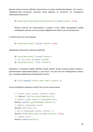 66
Данный метод отлично работает практически со всеми элементами формы, вот только с
radiobutton'ами установить значение таким образом не получится, тут потребуется
небольшой workaround:
$('input[type=radio][name=choose][value=2]').prop('checked', true)
Можно конечно же использовать и метод click() дабы эмулировать выбор
необходимо пункта, но это вызовет обработчики click'а, что не желательно
С checbox'ами чуть-чуть попроще:
$('input[name=check] ').prop('checked', true)
Проверяем «чекнутость» простым скриптом:
$('input[name=check] ').prop('checked')
// или чуть более наглядным способом
$('input[name=check] ').is(':checked')
Проверять и отправлять форму AJAX'ом теперь умеем, теперь осталось решить вопрос с
динамическим изменением формы, и для этого у нас уже есть все необходимые знания,
вот, к примеру, добавление выпадающего списка:
$('form').append('<select name="some"></select>');
А если потребуется изменить список? Есть на все случаи жизни:
// возьмём список заранее, поберегу чернила
var $select = $('form select[name=Role]');
// добавить новый элемент в выпадающий список
$select.append('<option>Manager</option>');
// выбрать необходимый элемент
$select.val('Value 1');
// или по порядковому номеру, начиная с 0
$select.find('option:eq(2)').prop('selected', true);
// очищаем список
$select.remove('option');
 