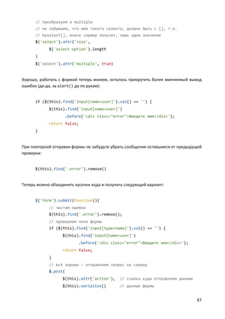 67
// преобразуем в multiple
// не забываем, что имя такого селекта, должно быть с [], т.е.
// myselect[], иначе сервер получит, лишь одно значение
$('select').attr('size',
$('select option').length
)
$('select').attr('multiple', true)
Хорошо, работать с формой теперь можем, осталось прикрутить более вменяемый вывод
ошибок (да-да, за alert() да по рукам):
if ($(this).find('input[name=user]').val() == '') {
$(this).find('input[name=user]')
.before('<div class="error">Введите имя</div>');
return false;
}
При повторной отправки формы не забудьте убрать сообщения оставшиеся от предыдущей
проверки:
$(this).find('.error').remove()
Теперь можно объединить кусочки кода и получить следующий вариант:
$('form').submit(function(){
// чистим ошибки
$(this).find('.error').remove();
// проверяем поля формы
if ($(this).find('input[type=name]').val() == '') {
$(this).find('input[name=user]')
.before('<div class="error">Введите имя</div>');
return false;
}
// всё хорошо – отправляем запрос на сервер
$.post(
$(this).attr('action'), // ссылка куда отправляем данные
$(this).serialize() // данные формы
 