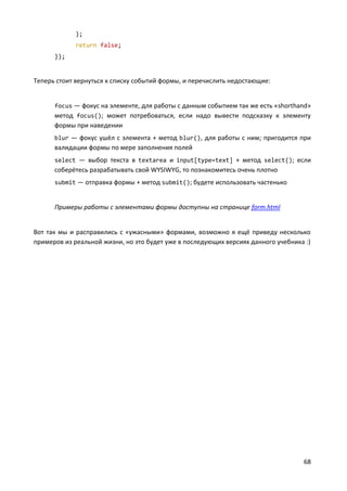 68
);
return false;
});
Теперь стоит вернуться к списку событий формы, и перечислить недостающие:
focus — фокус на элементе, для работы с данным событием так же есть «shorthand»
метод focus(); может потребоваться, если надо вывести подсказку к элементу
формы при наведении
blur — фокус ушёл с элемента + метод blur(), для работы с ним; пригодится при
валидации формы по мере заполнения полей
select — выбор текста в textarea и input[type=text] + метод select(); если
соберётесь разрабатывать свой WYSIWYG, то познакомитесь очень плотно
submit — отправка формы + метод submit(); будете использовать частенько
Примеры работы с элементами формы доступны на странице form.html
Вот так мы и расправились с «ужасными» формами, возможно я ещё приведу несколько
примеров из реальной жизни, но это будет уже в последующих версиях данного учебника :)
 