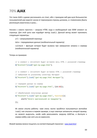 69
70% AJAX
Что такое AJAX я думаю рассказывать не стоит, ибо с приходом веб-два-нуля большинство
пользователей уже воротят носом от перезагрузок страниц целиком, а с появлением jQuery
реализация упростилась в разы…
Начнем с самого простого – загрузка HTML кода в необходимый нам DOM элемент на
странице. Для этой цели нам подойдет метод load(). Данный метод может принимать
следующие параметры:
url – запрашиваемой страницы
data – передаваемые данные (необязательный параметр)
callback – функция которая будет вызвана при завершении запроса к серверу
(необязательный параметр)
Теперь на примерах:
// в элемент с id=content будет вставлен весь HTML с указанной страницы
$("#content").load("/get-my-page.html");
// в элемент с id=content будет вставлен HTML с указанной страницы
// выбранный по указанному селектору #wrapper
$("#content").load("/get-my-page.html #wrapper");
// передаем данные на сервер
$("#content").load("/get-my-page.html", {id:18});
// обрабатываем полученные данные
$("#content").load("/get-my-page.html", function(){
alert("Ничего оригинальней не придумал");
});
Из моего опыта работы –вам очень часто придётся пользоваться методом
load() как описано в первом примере, а еще советую запомнить второй пример,
он может выручить, когда надо реализовать загрузку AJAX’ом, а доступа к
сервер-сайду у вас нет или он ограничен.
Живой пример можно пощупать на соответствующей страничке – ajax.load.html
 