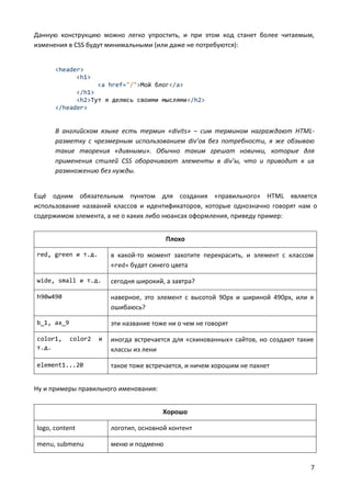 7
Данную конструкцию можно легко упростить, и при этом код станет более читаемым,
изменения в CSS будут минимальными (или даже не потребуются):
<header>
<h1>
<a href="/">Мой блог</a>
</h1>
<h2>Тут я делюсь своими мыслями</h2>
</header>
В английском языке есть термин «divits» – сим термином награждают HTML-
разметку с чрезмерным использованием div’ов без потребности, я же обзываю
такие творения «дивными». Обычно таким грешат новички, которые для
применения стилей CSS оборачивают элементы в div’ы, что и приводит к их
размножению без нужды.
Ещё одним обязательным пунктом для создания «правильного» HTML является
использование названий классов и идентификаторов, которые однозначно говорят нам о
содержимом элемента, а не о каких либо нюансах оформления, приведу пример:
Плохо
red, green и т.д. в какой-то момент захотите перекрасить, и элемент с классом
«red» будет синего цвета
wide, small и т.д. сегодня широкий, а завтра?
h90w490 наверное, это элемент с высотой 90px и шириной 490px, или я
ошибаюсь?
b_1, ax_9 эти название тоже ни о чем не говорят
color1, color2 и
т.д.
иногда встречается для «скинованных» сайтов, но создают такие
классы из лени
element1...20 такое тоже встречается, и ничем хорошим не пахнет
Ну и примеры правильного именования:
Хорошо
logo, content логотип, основной контент
menu, submenu меню и подменю
 