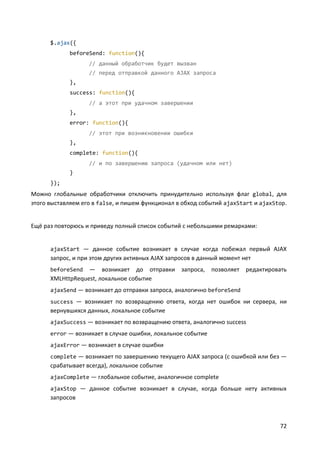 72
$.ajax({
beforeSend: function(){
// данный обработчик будет вызван
// перед отправкой данного AJAX запроса
},
success: function(){
// а этот при удачном завершении
},
error: function(){
// этот при возникновении ошибки
},
complete: function(){
// и по завершению запроса (удачном или нет)
}
});
Можно глобальные обработчики отключить принудительно используя флаг global, для
этого выставляем его в false, и пишем функционал в обход событий ajaxStart и ajaxStop.
Ещё раз повторюсь и приведу полный список событий с небольшими ремарками:
ajaxStart — данное событие возникает в случае когда побежал первый AJAX
запрос, и при этом других активных AJAX запросов в данный момент нет
beforeSend — возникает до отправки запроса, позволяет редактировать
XMLHttpRequest, локальное событие
ajaxSend — возникает до отправки запроса, аналогично beforeSend
success — возникает по возвращению ответа, когда нет ошибок ни сервера, ни
вернувшихся данных, локальное событие
ajaxSuccess — возникает по возвращению ответа, аналогично success
error — возникает в случае ошибки, локальное событие
ajaxError — возникает в случае ошибки
complete — возникает по завершению текущего AJAX запроса (с ошибкой или без —
срабатывает всегда), локальное событие
ajaxComplete — глобальное событие, аналогичное complete
ajaxStop — данное событие возникает в случае, когда больше нету активных
запросов
 