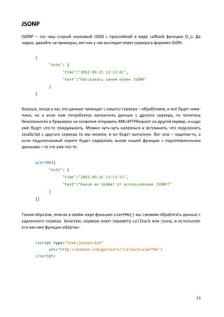 73
JSONP
JSONP – это наш старый знакомый JSON с прослойкой в виде callback функции О_о. Да
ладно, давайте на примерах, вот как у нас выглядит ответ сервера в формате JSON:
{
"note": {
"time":"2012.09.21 13:12:42",
"text":"Рассказать зачем нужен JSONP"
}
}
Хорошо, когда у нас эти данные приходят с нашего сервера – обработаем, и всё будет чики-
пики, но а если нам потребуется заполучить данные с другого сервера, то политика
безопасности в браузерах не позволит отправить XMLHTTPRequest на другой сервер, и надо
уже будет что-то придумывать. Можно чуть-чуть напрячься и вспомнить, что подключать
JavaScript с другого сервера то мы можем, и он будет выполнен. Вот она – зацепка-то, а
если подключаемый скрипт будет содержать вызов нашей функции с подготовленными
данными – то это уже что-то:
alertMe({
"note": {
"time":"2012.09.21 13:13:13",
"text":"Каков же профит от использования JSONP?"
}
})
Таким образом, описав в своём коде функцию alertMe() мы сможем обработать данные с
удаленного сервера. Зачастую, сервера ловят параметр callback или jsonp, и используют
его как имя функции обёртки:
<script type="text/javascript"
src="http://domain.com/getUsers/?calback=alertMe">
</script>
 