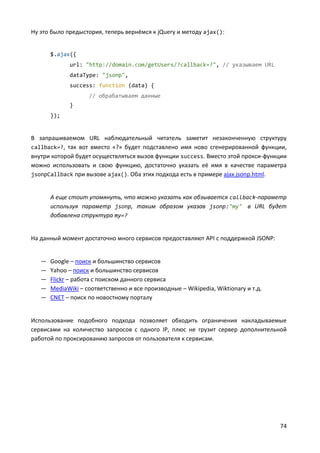 74
Ну это было предыстория, теперь вернёмся к jQuery и методу ajax():
$.ajax({
url: "http://domain.com/getUsers/?callback=?", // указываем URL
dataType: "jsonp",
success: function (data) {
// обрабатываем данные
}
});
В запрашиваемом URL наблюдательный читатель заметит незаконченную структуру
callback=?, так вот вместо «?» будет подставлено имя ново сгенерированной функции,
внутри которой будет осуществляться вызов функции success. Вместо этой прокси-функции
можно использовать и свою функцию, достаточно указать её имя в качестве параметра
jsonpCallback при вызове ajax(). Оба этих подхода есть в примере ajax.jsonp.html.
А еще стоит упомянуть, что можно указать как обзывается callback-параметр
используя параметр jsonp, таким образом указав jsonp:"my" в URL будет
добавлена структура my=?
На данный момент достаточно много сервисов предоставляют API с поддержкой JSONP:
— Google – поиск и большинство сервисов
— Yahoo – поиск и большинство сервисов
— Flickr – работа с поиском данного сервиса
— MediaWiki – соответственно и все производные – Wikipedia, Wiktionary и т.д.
— CNET – поиск по новостному порталу
Использование подобного подхода позволяет обходить ограничения накладываемые
сервисами на количество запросов с одного IP, плюс не грузит сервер дополнительной
работой по проксированию запросов от пользователя к сервисам.
 