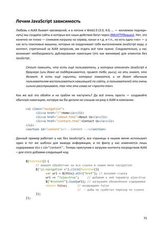 75
Лечим JavaScript зависимость
Любовь к AJAX бывает чрезмерной, и в погоне к Web2.0 (3.0, 4.0, … — желаемое подчерк-
нуть) мы создаём сайты в которых все наши действия бегут через XMLHTTPRequest. Нет, это
конечно не плохо — снижаем нагрузку на сервер, канал и т.д. и т.п., но есть одно «но» — у
нас есть поисковые машины, которые не озадачивают себя выполнением JavaScript кода, а
контент, спрятанный за AJAX запросом, им отдать всё таки нужно. Следовательно, у нас
возникает необходимость дублирования навигации (это как минимум) для клиентов без
JavaScript.
Стоит помнить, что есть ещё пользователи, у которых отключён JavaScript в
браузере (или даже не поддерживается, привет тебе, рысь), но эти знают, что
делают. А есть ещё скрипты, которые ломаются, и не дают обычным
пользователям воспользоваться навигацией по сайту, а пользователей это очень
сильно расстраивает, так что эта глава не «просто так».
Как же всё это обойти и на грабли не наступить? Да всё очень просто — создавайте
обычную навигацию, которую вы бы делали не слышав ни разу о AJAX и компании:
<ul class="navigation">
<li><a href="/">Home</a></li>
<li><a href="/about.html">About Us</a></li>
<li><a href="/contact.html">Contact Us</a></li>
</ul>
<section id="content"><!-- Content --></section>
Данный пример работает у нас без JavaScript’a, все страницы в нашем меню используют
один и тот же шаблон для вывода информации, и по факту у нас изменяется лишь
содержимое div с id="content". Теперь приступим к загрузке контента посредством AJAX
– для этого добавим следующий код:
$(function() {
// вешаем обработчик на все ссылки в нашем меню navigation
$("ul.navigation a").click(function(){
var url = $(this).attr("href"); // возьмем ссылку
url =+ "?ajax=true"; // добавим к ней параметр ajax=true
$("#content").load(url); // загружаем обновлённое содержимое
return false; // возвращаем false
// - дабы не сработал переход по ссылке
});
});
 