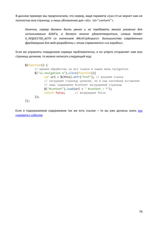 76
В данном примере мы предполагаем, что сервер, видя параметр ajax=true вернет нам не
полностью всю страницу, а лишь обновление для <div id="content">.
Конечно, сервер должен быть умнее и не требовать явного указания для
использования AJAX’а, а должен вполне удовлетвориться, словив header
X_REQUESTED_WITH со значением XMLHttpRequest. Большинство современных
фреймворков для web-разработки с этим справляются «из коробки».
Если же управлять поведением сервера проблематично, и он упёрто отправляет нам всю
страницу целиком, то можно написать следующий код:
$(function() {
// вешаем обработчик на все ссылки в нашем меню navigation
$("ul.navigation a").click(function(){
var url = $(this).attr("href"); // возьмем ссылку
// загружаем страницу целиком, но в наш контейнер вставляем
// лишь содержимое #content загружаемой страницы
$("#content").load(url + " #content > *");
return false; // возвращаем false
});
});
Если в подгружаемом содержимом так же есть ссылки – то вы уже должны знать как
«оживить» события.
 