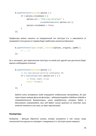 78
$.ajaxPrefilter(function( options ) {
if ( options.crossDomain ) {
options.url = "http://my.net/proxy/" +
encodeURIComponent( options.url );
options.crossDomain = false;
}
});
Префильтры можно «вешать» на определенный тип dataType (т.е. в зависимости от
ожидаемого типа данных от сервера будут срабатывать различные фильтры):
$.ajaxPrefilter("json script", function(options, original, jqXHR) {
/* ... */
});
Ну и последнее, для переключение dataType на какой-нить другой нам достаточно будет
вернуть необходимое значение:
$.ajaxPrefilter(function( options ) {
// это наша функция-детектор необходимых URL
if ( isActuallyScript( options.url ) ) {
// теперь «ждём» script
return "script";
}
});
Будьте очень осторожны когда оперируете глобальными настройками, да ещё
через такую неявную фичу как фильтры – задокументируйте подобные подходы в
сопроводительной документации, иначе разработчики которые будут в
дальнейшем сопровождать ваш код будут сильно ругаться (в качестве оных
можете оказаться и вы сами, ну через пару месяцев)
Конверторы
Конвертор – функция обратного вызова, которая вызывается в том случае, когда
полученный типа данных не совпадает с ожидаемым (т.е. dataType указан неверно).
 