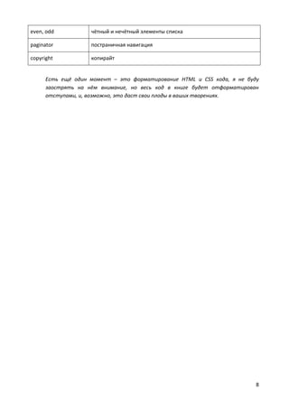 8
even, odd чётный и нечётный элементы списка
paginator постраничная навигация
copyright копирайт
Есть ещё один момент – это форматирование HTML и CSS кода, я не буду
заострять на нём внимание, но весь код в книге будет отформатирован
отступами, и, возможно, это даст свои плоды в ваших творениях.
 