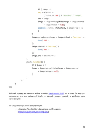 82
if ( image ) {
var statusText =
( status == 200 ) ? "success" : "error",
tmp = image;
image = image.onreadystatechange = image.onerror
= image.onload = null;
callback( status, statusText, { image: tmp } );
}
}
image.onreadystatechange = image.onload = function() {
done( 200 );
};
image.onerror = function() {
done( 404 );
};
image.src = options.url;
},
abort: function() {
if ( image ) {
image = image.onreadystatechange = image.onerror
= image.onload = null;
}
}
};
}
});
Рабочий пример вы сможете найти в файле ajax.transport.html, но я хотел бы ещё раз
напомнить, что это «advanced level», и данный раздел лишний в учебнике «для
начинающих».
По следам официальной документации:
— «Extending Ajax: Prefilters, Converters, and Transports»
[http://api.jquery.com/extending-ajax/]
 