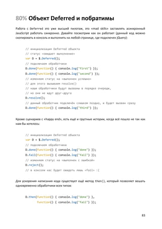 83
80% Объект Deferred и побратимы
Работа с Deferred это уже высший пилотаж, это «mad skills» заставлять асинхронный
JavaScript работать синхронно. Давайте посмотрим как он работает (данный код можно
скопировать в консоль и выполнить на любой странице, где подключен jQuery):
// инициализация Deferred объекта
// статус «ожидает выполнение»
var D = $.Deferred();
// подключаем обработчики
D.done(function() { console.log("first") });
D.done(function() { console.log("second") });
// изменяем статус на «выполнен успешно»
// для этого вызываем resolve()
// наши обработчики будут вызваны в порядке очереди,
// но они не ждут друг-друга
D.resolve();
// данный обработчик подключён слишком поздно, и будет вызван сразу
D.done(function() { console.log("third") });
Кроме сценариев с «happy end», есть ещё и грустные истории, когда всё пошло не так как
нам бы хотелось:
// инициализация Deferred объекта
var D = $.Deferred();
// подключаем обработчики
D.done(function() { console.log("done") });
D.fail(function() { console.log("fail") });
// изменяем статус на «выполнен с ошибкой»
D.reject();
// в консоли нас будет ожидать лишь «fail» :(
Для ускорения написания кода существует ещё метод then(), который позволяет вешать
одновременно обработчики всех типов:
D.then(function() { console.log("done") },
function() { console.log("fail") });
 