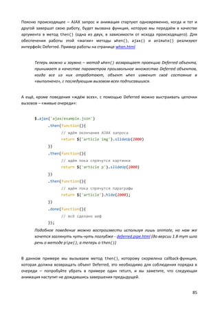 85
Поясню происходящее – AJAX запрос и анимация стартуют одновременно, когда и тот и
другой завершат свою работу, будет вызвана функция, которую мы передаём в качестве
аргумента в метод then() (одна из двух, в зависимости от исхода происходящего). Для
обеспечения работы этой «магии» методы when(), ajax() и animate() реализуют
интерфейс Deferred. Пример работы на странице when.html
Теперь можно и заумно – метод when() возвращает проекцию Deferred объекта,
принимает в качестве параметров произвольное множество Deferred объектов,
когда все из них отработают, объект when изменит своё состояние в
«выполнено», с последующим вызовом всех подписавшихся.
А ещё, кроме поведения «ждём всех», с помощью Deferred можно выстраивать цепочки
вызовов – «живые очереди»:
$.ajax('ajax/example.json')
.then(function(){
// ждём окончания AJAX запроса
return $('article img').slideUp(2000)
})
.then(function(){
// ждём пока спрячутся картинки
return $('article p').slideUp(2000)
})
.then(function(){
// ждём пока спрячутся параграфы
return $('article').hide(2000);
})
.done(function(){
// всё сделано шеф
});
Подобное поведение можно воспроизвести используя лишь animate, но нам же
хочется заглянуть чуть-чуть поглубже - deferred.pipe.html (до версии 1.8 тут шла
речь о методе pipe(), а теперь о then())
В данном примере мы вызываем метод then(), которому скормлена callback-функция,
которая должна возвращать объект Deferred, это необходимо для соблюдения порядка в
очереди – попробуйте убрать в примере один return, и вы заметите, что следующая
анимация наступит не дождавшись завершения предыдущей.
 