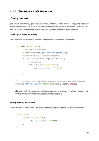 89
90% Пишем свой плагин
jQuery плагин
Для начала вспомним, для чего нам нужны плагины? Мой ответ — создание повторно
используемого кода, и да — с удобным интерфейсом. Давайте напишем такой код, вот
простая задачка: «По клику на параграф, текст должен измениться на красный»
JavaScript и даже не jQuery
Дабы не забывать истоков — начнем с реализации на нативном JavaScript'е:
var loader = function () {
// находим все параграфы
var para = document.getElementsByTagName('P');
// перебираем все, и вешаем обработчик
for (var i=0,size=para.length;i<size;i++) {
// обработчик
para[i].onclick = function() {
this.style.color = "#FF0000";
}
}
}
// естественно, весь код должен работать после загрузки всей страницы
document.addEventListener("DOMContentLoaded", loader, false);
Данный код не является кроссбраузерным, и написан с целью лишний раз
подчеркнуть удобство использования фреймворка ;)
jQuery, но еще не плагин
Теперь можно этот код упростить, подключаем jQuery и получаем следующий вариант:
$(function(){
$('p').click(function(){
$(this).css('color', '#ff0000');
})
});
 