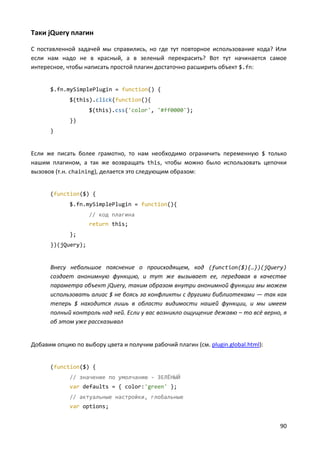 90
Таки jQuery плагин
С поставленной задачей мы справились, но где тут повторное использование кода? Или
если нам надо не в красный, а в зеленый перекрасить? Вот тут начинается самое
интересное, чтобы написать простой плагин достаточно расширить объект $.fn:
$.fn.mySimplePlugin = function() {
$(this).click(function(){
$(this).css('color', '#ff0000');
})
}
Если же писать более грамотно, то нам необходимо ограничить переменную $ только
нашим плагином, а так же возвращать this, чтобы можно было использовать цепочки
вызовов (т.н. chaining), делается это следующим образом:
(function($) {
$.fn.mySimplePlugin = function(){
// код плагина
return this;
};
})(jQuery);
Внесу небольшое пояснение о происходящем, код (function($){…})(jQuery)
создает анонимную функцию, и тут же вызывает ее, передавая в качестве
параметра объект jQuery, таким образом внутри анонимной функции мы можем
использовать алиас $ не боясь за конфликты с другими библиотеками — так как
теперь $ находится лишь в области видимости нашей функции, и мы имеем
полный контроль над ней. Если у вас возникло ощущение дежавю – то всё верно, я
об этом уже рассказывал
Добавим опцию по выбору цвета и получим рабочий плагин (см. plugin.global.html):
(function($) {
// значение по умолчанию - ЗЕЛЁНЫЙ
var defaults = { color:'green' };
// актуальные настройки, глобальные
var options;
 