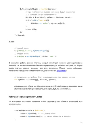 91
$.fn.mySimplePlugin = function(params){
// при многократном вызове настройки будут сохранятся
// и замещаться при необходимости
options = $.extend({}, defaults, options, params);
$(this).click(function(){
$(this).css('color', options.color);
});
return this;
};
})(jQuery);
Вызов:
// первый вызов
$('p:first,p:last').mySimplePlugin();
// второй вызов
$('p:eq(1)').mySimplePlugin({ color: 'red' });
В результате работы данного плагина, каждый клик будет изменять цвет параграфа на
красный, т.к. мы используем глобальную переменную для хранения настроек, то второй
вызов плагина изменят значение для всех элементов. Можно внести небольшие
изменения, и разделить настройки для каждого вызова (см. plugin.html):
// актуальные настройки, будут индивидуальными при каждом запуске
var options = $.extend({}, defaults, params);
А разница то в одном var. Мне даже сложно себе представить как много часов
убито в поисках потерянного var в JavaScript'е, будьте внимательны
Работаем с коллекциями объектов
Тут все просто, достаточно запомнить — this содержит jQuery объект с коллекцией всех
элементов, т.е.:
$.fn.mySimplePlugin = function(){
console.log(this); // это jQuery объект
console.log(this.length); // число элементов в выборке
};
 