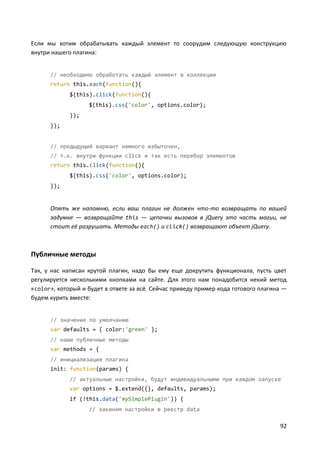 92
Если мы хотим обрабатывать каждый элемент то соорудим следующую конструкцию
внутри нашего плагина:
// необходимо обработать каждый элемент в коллекции
return this.each(function(){
$(this).click(function(){
$(this).css('color', options.color);
});
});
// предыдущий вариант немного избыточен,
// т.к. внутри функции click и так есть перебор элементов
return this.click(function(){
$(this).css('color', options.color);
});
Опять же напомню, если ваш плагин не должен что-то возвращать по вашей
задумке — возвращайте this — цепочки вызовов в jQuery это часть магии, не
стоит её разрушать. Методы each() и click() возвращают объект jQuery.
Публичные методы
Так, у нас написан крутой плагин, надо бы ему еще докрутить функционала, пусть цвет
регулируется несколькими кнопками на сайте. Для этого нам понадобится некий метод
«color», который и будет в ответе за всё. Сейчас приведу пример кода готового плагина —
будем курить вместе:
// значение по умолчанию
var defaults = { color:'green' };
// наши публичные методы
var methods = {
// инициализация плагина
init: function(params) {
// актуальные настройки, будут индивидуальными при каждом запуске
var options = $.extend({}, defaults, params);
if (!this.data('mySimplePlugin')) {
// закинем настройки в реестр data
 