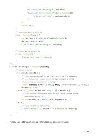 93
this.data('mySimplePlugin', options);
this.bind('click.mySimplePlugin', function(){
$(this).css('color', options.color);
});
}
return this;
},
// изменяем цвет в реестре
color: function(color) {
var options = $(this).data('mySimplePlugin');
options.color = color;
$(this).data('mySimplePlugin', options);
},
// сброс цвета элементов
reset: function() {
$(this).css('color', 'black');
}
};
$.fn.mySimplePlugin = function(method){
// немного магии
if ( methods[method] ) {
// если запрашиваемый метод существует, мы его вызываем
// все параметры, кроме имени метода прийдут в метод
// this так же перекочует в метод
return methods[ method ].apply( this, Array.prototype.slice.call(
arguments, 1 ));
} else if ( typeof method === 'object' || ! method ) {
// если первым параметром идет объект, либо совсем пусто
// выполняем метод init
return methods.init.apply( this, arguments );
} else {
// если ничего не получилось
$.error('Метод "' + method + '" в плагине не найден');
}
};
Теперь еще небольшой пример использование данных методов:
 