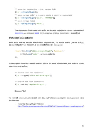 94
// вызов без параметров - будет вызван init
$('p').mySimplePlugin();
// вызов метода color и передача цвета в качестве параметров
$('p').mySimplePlugin('color', '#FFFF00');
// вызов метода reset
$('p').mySimplePlugin('reset');
Для понимания данного кусочка кода, вы должны разобраться лишь с переменной
arguments, и с методом apply (тут им целые статьи посвятили — дерзайте)
О обработчиках событий
Если ваш плагин вешает какой-либо обработчик, то лучше всего (читай всегда)
данный обработчик повесить в своём собственном namespace:
return this.bind("click.mySimplePlugin", function(){
$(this).css('color', options.color);
});
Данный финт позволит в любой момент убрать все ваши обработчики, или вызвать только
ваш, что очень удобно:
// вызовем лишь наш обработчик
$('p').trigger("click.mySimplePlugin");
// убираем все наши обработчики
$('p').unbind(".mySimplePlugin");
Дежавю? Ок!
На этом об обычных плагинах всё, хотя дам ещё чуток информации к размышлению, но на
английском:
— «Essential jQuery Plugin Patterns»
[http://coding.smashingmagazine.com/2011/10/11/essential-jquery-plugin-patterns/]
 