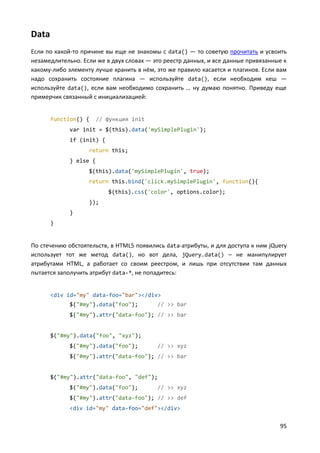 95
Data
Если по какой-то причине вы еще не знакомы с data() — то советую прочитать и усвоить
незамедлительно. Если же в двух словах — это реестр данных, и все данные привязанные к
какому-либо элементу лучше хранить в нём, это же правило касается и плагинов. Если вам
надо сохранить состояние плагина — используйте data(), если необходим кеш —
используйте data(), если вам необходимо сохранить … ну думаю понятно. Приведу еще
примерчик связанный с инициализацией:
function() { // функция init
var init = $(this).data('mySimplePlugin');
if (init) {
return this;
} else {
$(this).data('mySimplePlugin', true);
return this.bind('click.mySimplePlugin', function(){
$(this).css('color', options.color);
});
}
}
По стечению обстоятельств, в HTML5 появились data-атрибуты, и для доступа к ним jQuery
использует тот же метод data(), но вот дела, jQuery.data() – не манипулирует
атрибутами HTML, а работает со своим реестром, и лишь при отсутствии там данных
пытается заполучить атрибут data-*, не попадитесь:
<div id="my" data-foo="bar"></div>
$("#my").data("foo"); // >> bar
$("#my").attr("data-foo"); // >> bar
$("#my").data("foo", "xyz");
$("#my").data("foo"); // >> xyz
$("#my").attr("data-foo"); // >> bar
$("#my").attr("data-foo", "def");
$("#my").data("foo"); // >> xyz
$("#my").attr("data-foo"); // >> def
<div id="my" data-foo="def"></div>
 