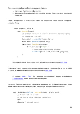 98
Получившийся код будет работать следующим образом:
1. единожды будет вызвана функция set
2. функция run будет вызвана N-раз, при этом progress будет себя вести аналогично
tween.pos
Теперь, возвращаясь к изначальной задачи по изменению цвета можно наворотить
следующий код:
$.Tween.propHooks.color = {
set: function(tween) {
// приводим начальное и конечное значения к единому формату
// #FF0000 == [255,0,0]
tween.start = parseColor(tween.start);
tween.end = parseColor(tween.end);
tween.run = function(progress) {
tween.elem.style['color'] =
// вычисляем промежуточное значение
buildColor(tween.start, tween.end, progress);
}
}
}
Код функций parseColor() и buildColor() вы найдёте в листинге color.html
Результатом станет плавное перетекание исходного цвета к красному (#F00 == #FF0000
== 255,0,0), вживую можно посмотреть на странице color.html
В плагине jQuery Color для решения поставленной задачи использовали
jQuery.cssHooks, но мы же не ищем лёгких путей.
Ещё хотел было рассказать про префильтры анимации, но – документации нет, а как
использовать «в жизни» – я не догадался, но чуть-чуть информации таки накопал:
jQuery.Animation.prefilter(function(element, props, opts) {
// deffered объект animate
// код можете найти в функции «Animation»
this;
element; // искомый элемент
 