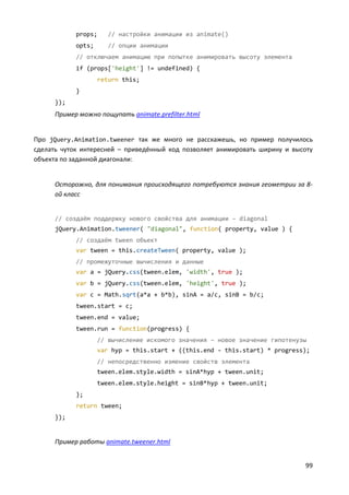 99
props; // настройки анимации из animate()
opts; // опции анимации
// отключаем анимацию при попытке анимировать высоту элемента
if (props['height'] != undefined) {
return this;
}
});
Пример можно пощупать animate.prefilter.html
Про jQuery.Animation.tweener так же много не расскажешь, но пример получилось
сделать чуток интересней – приведённый код позволяет анимировать ширину и высоту
объекта по заданной диагонали:
Осторожно, для понимания происходящего потребуются знания геометрии за 8-
ой класс
// создаём поддержку нового свойства для анимации – diagonal
jQuery.Animation.tweener( "diagonal", function( property, value ) {
// создаём tween объект
var tween = this.createTween( property, value );
// промежуточные вычисления и данные
var a = jQuery.css(tween.elem, 'width', true );
var b = jQuery.css(tween.elem, 'height', true );
var c = Math.sqrt(a*a + b*b), sinA = a/c, sinB = b/c;
tween.start = c;
tween.end = value;
tween.run = function(progress) {
// вычисление искомого значения – новое значение гипотенузы
var hyp = this.start + ((this.end - this.start) * progress);
// непосредственно измение свойств элемента
tween.elem.style.width = sinA*hyp + tween.unit;
tween.elem.style.height = sinB*hyp + tween.unit;
};
return tween;
});
Пример работы animate.tweener.html
 