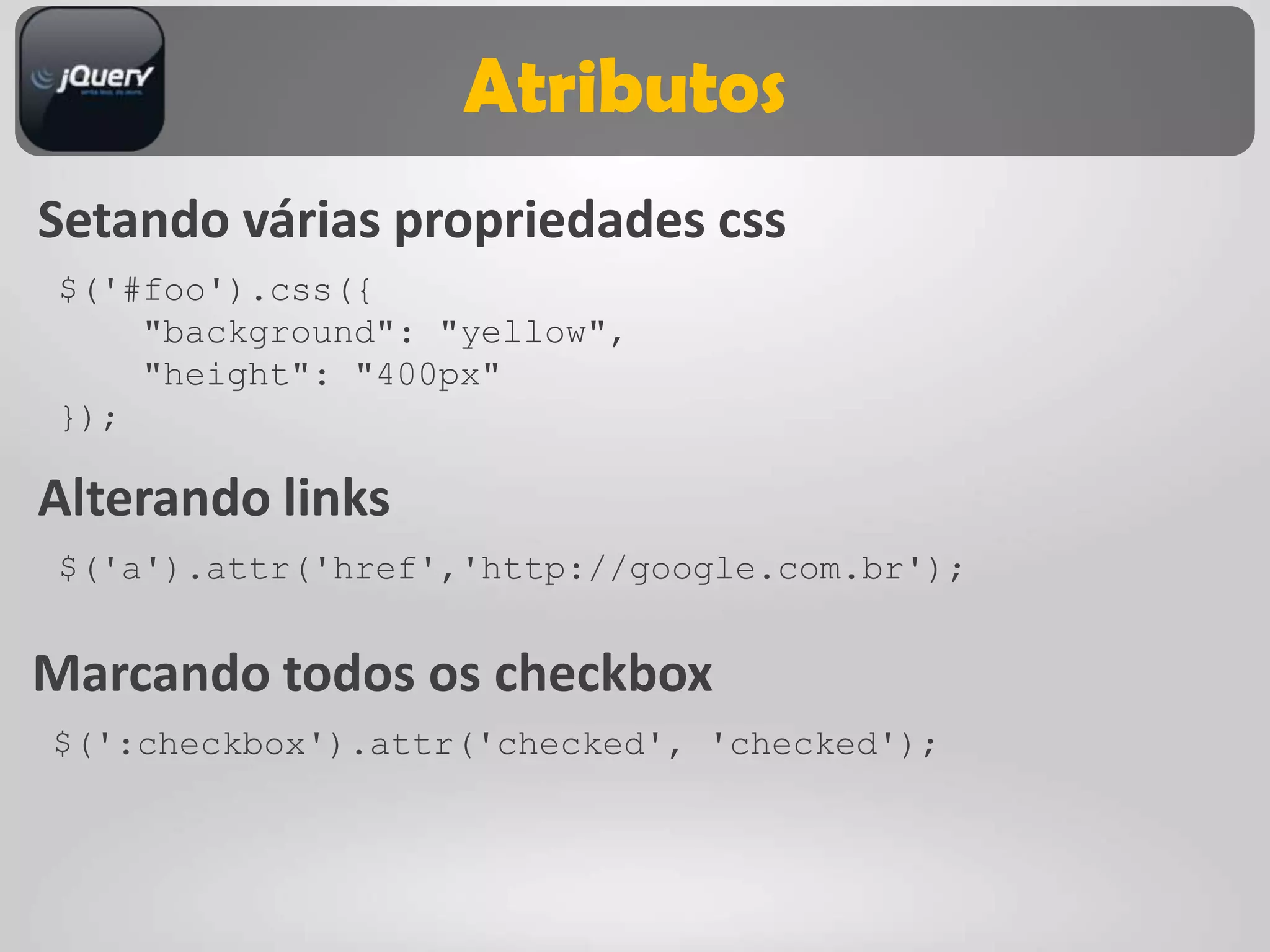 Atributos
Setando várias propriedades css
$('#foo').css({
    "background": "yellow",
    "height": "400px"
});

Alterando links
$('a').attr('href','http://google.com.br');


Marcando todos os checkbox
$(':checkbox').attr('checked', 'checked');
 