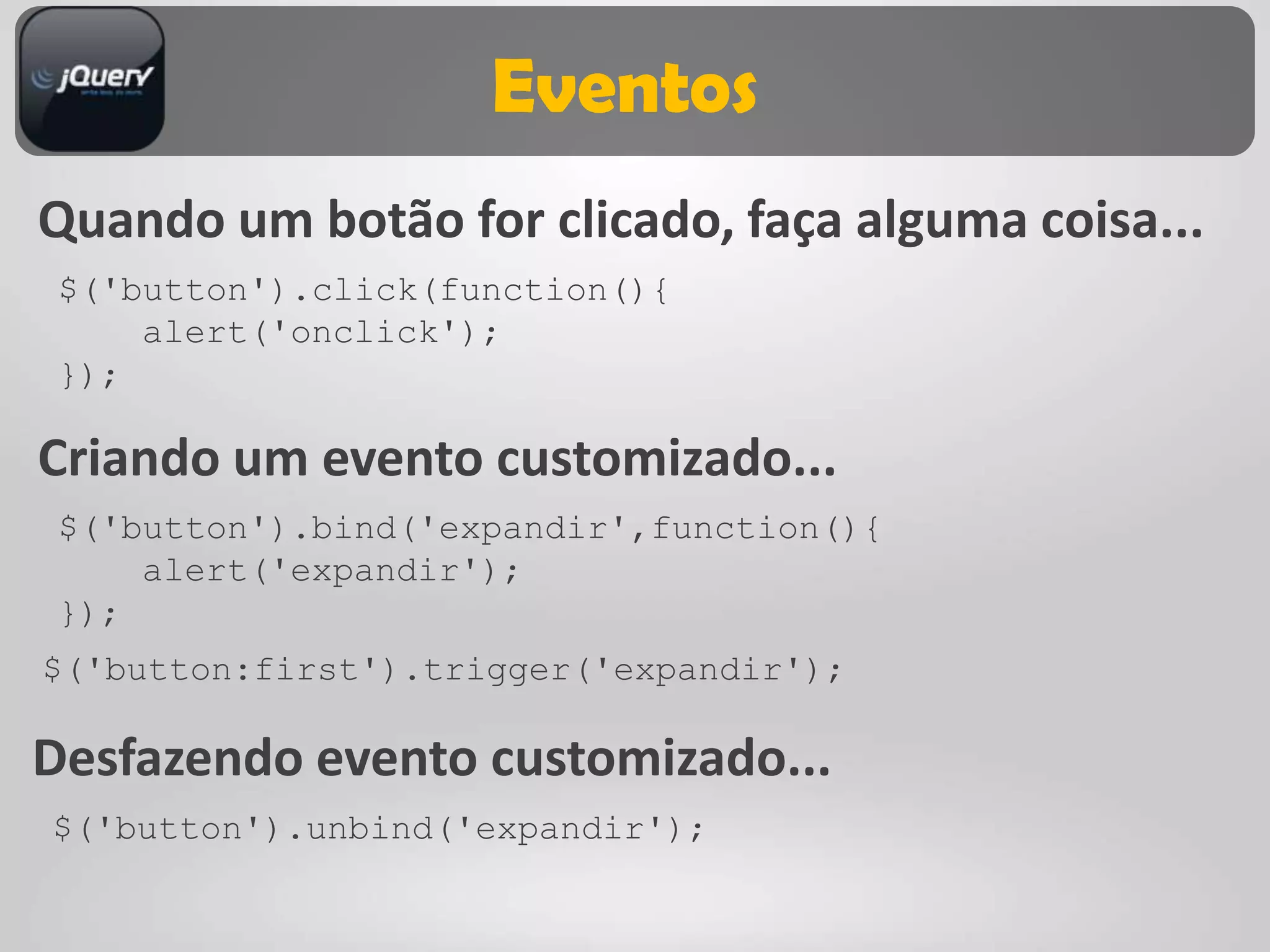 Eventos
Quando um botão for clicado, faça alguma coisa...
 $('button').click(function(){
     alert('onclick');
 });

Criando um evento customizado...
 $('button').bind('expandir',function(){
     alert('expandir');
 });
$('button:first').trigger('expandir');

Desfazendo evento customizado...
$('button').unbind('expandir');
 