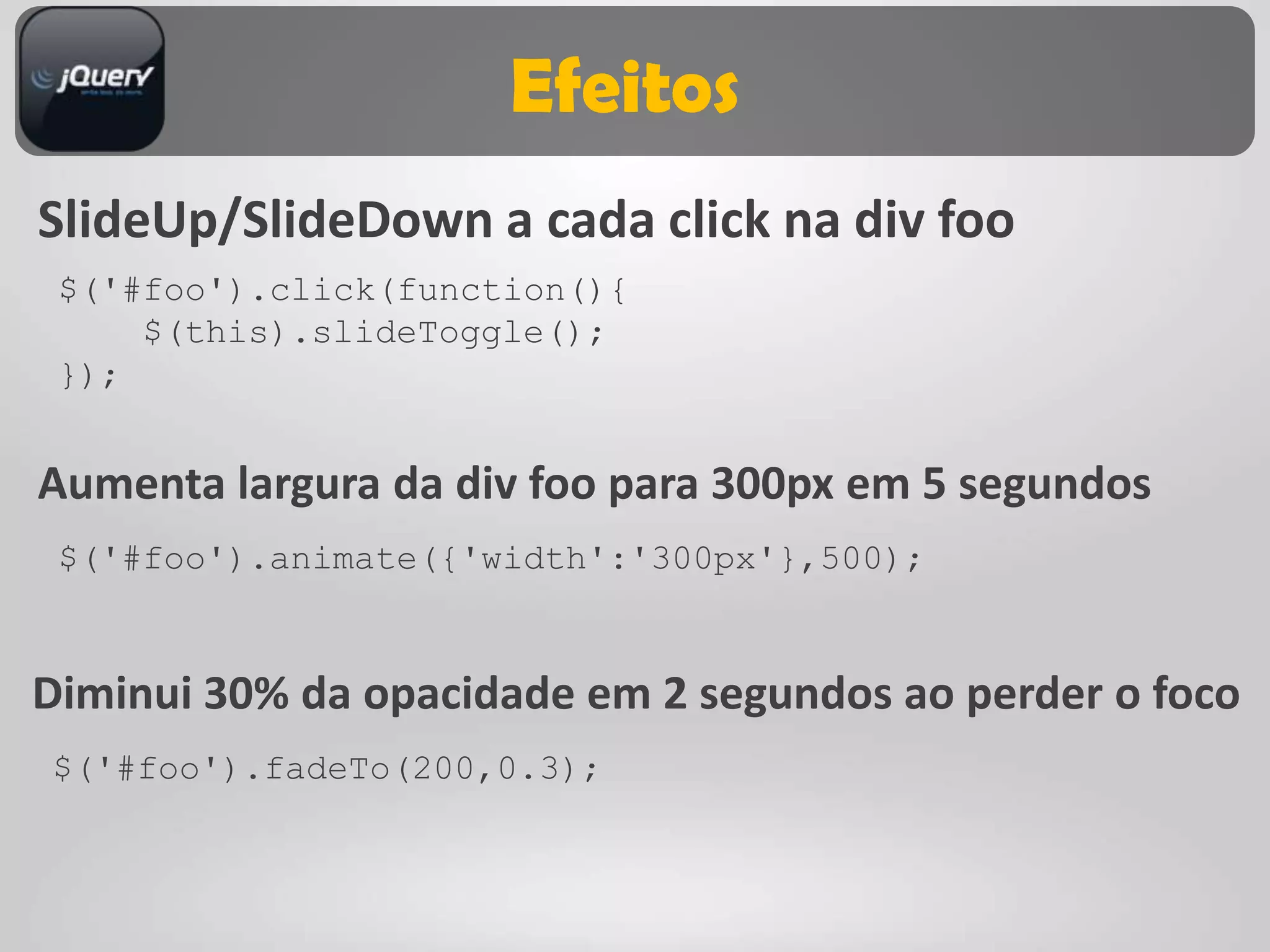 Efeitos
SlideUp/SlideDown a cada click na div foo
 $('#foo').click(function(){
     $(this).slideToggle();
 });


Aumenta largura da div foo para 300px em 5 segundos
 $('#foo').animate({'width':'300px'},500);


Diminui 30% da opacidade em 2 segundos ao perder o foco
$('#foo').fadeTo(200,0.3);
 