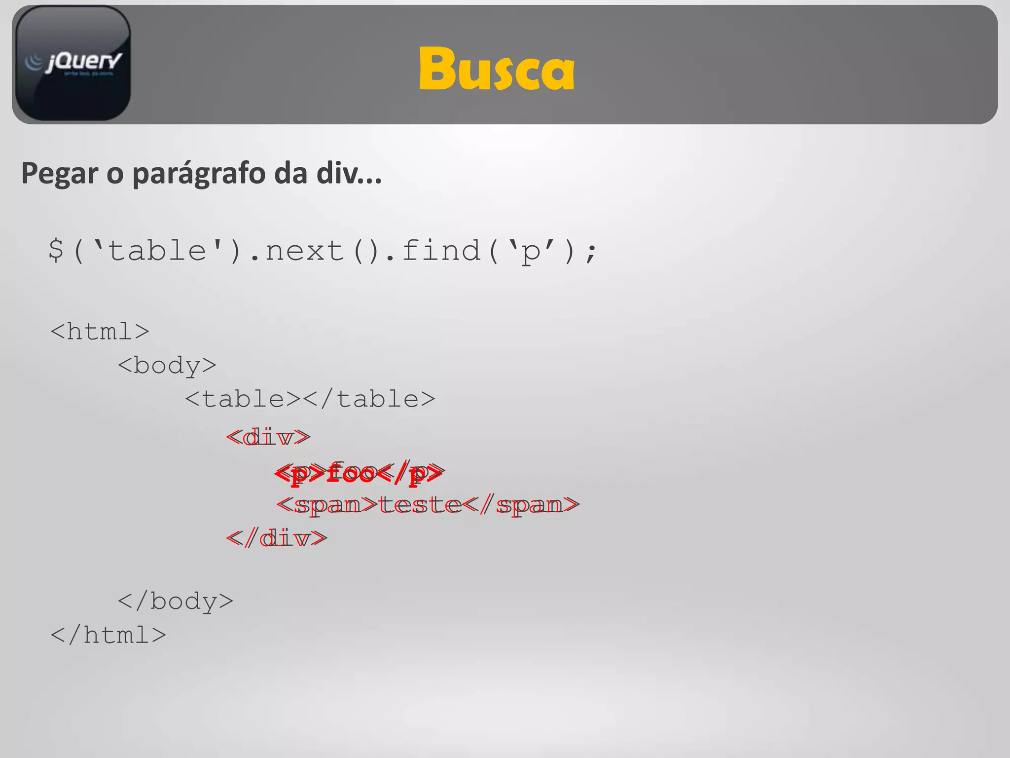 Busca
Pegar o parágrafo da div...

 $(„table').next().find(„p‟);

  <html>
      <body>
          <table></table>
             <div>
             <div>
                <p>foo</p>
                <p>foo</p>
                <span>teste</span>
                <span>teste</span>
             </div>
             </div>

      </body>
  </html>
 