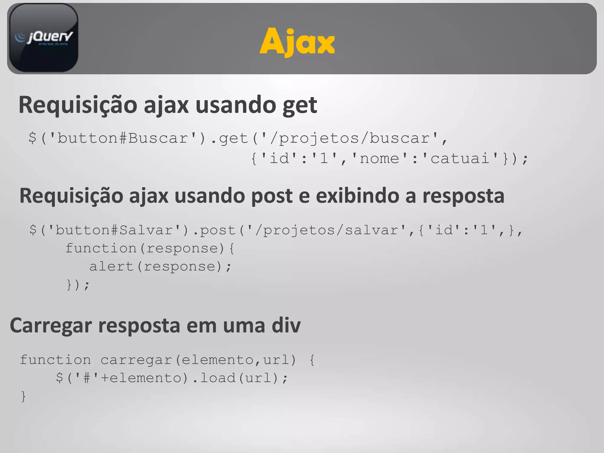 Ajax
Requisição ajax usando get
 $('button#Buscar').get('/projetos/buscar',
                       {'id':'1','nome':'catuai'});

Requisição ajax usando post e exibindo a resposta
 $('button#Salvar').post('/projetos/salvar',{'id':'1',},
     function(response){
        alert(response);
     });

Carregar resposta em uma div
function carregar(elemento,url) {
    $('#'+elemento).load(url);
}
 