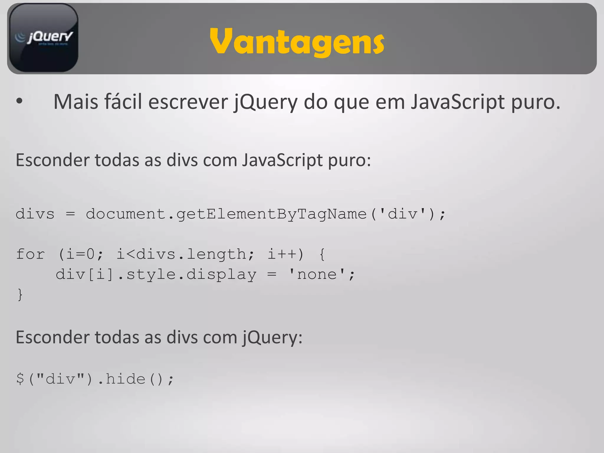 Vantagens
•   Mais fácil escrever jQuery do que em JavaScript puro.

Esconder todas as divs com JavaScript puro:

divs = document.getElementByTagName('div');

for (i=0; i<divs.length; i++) {
    div[i].style.display = 'none';
}

Esconder todas as divs com jQuery:

$("div").hide();
 