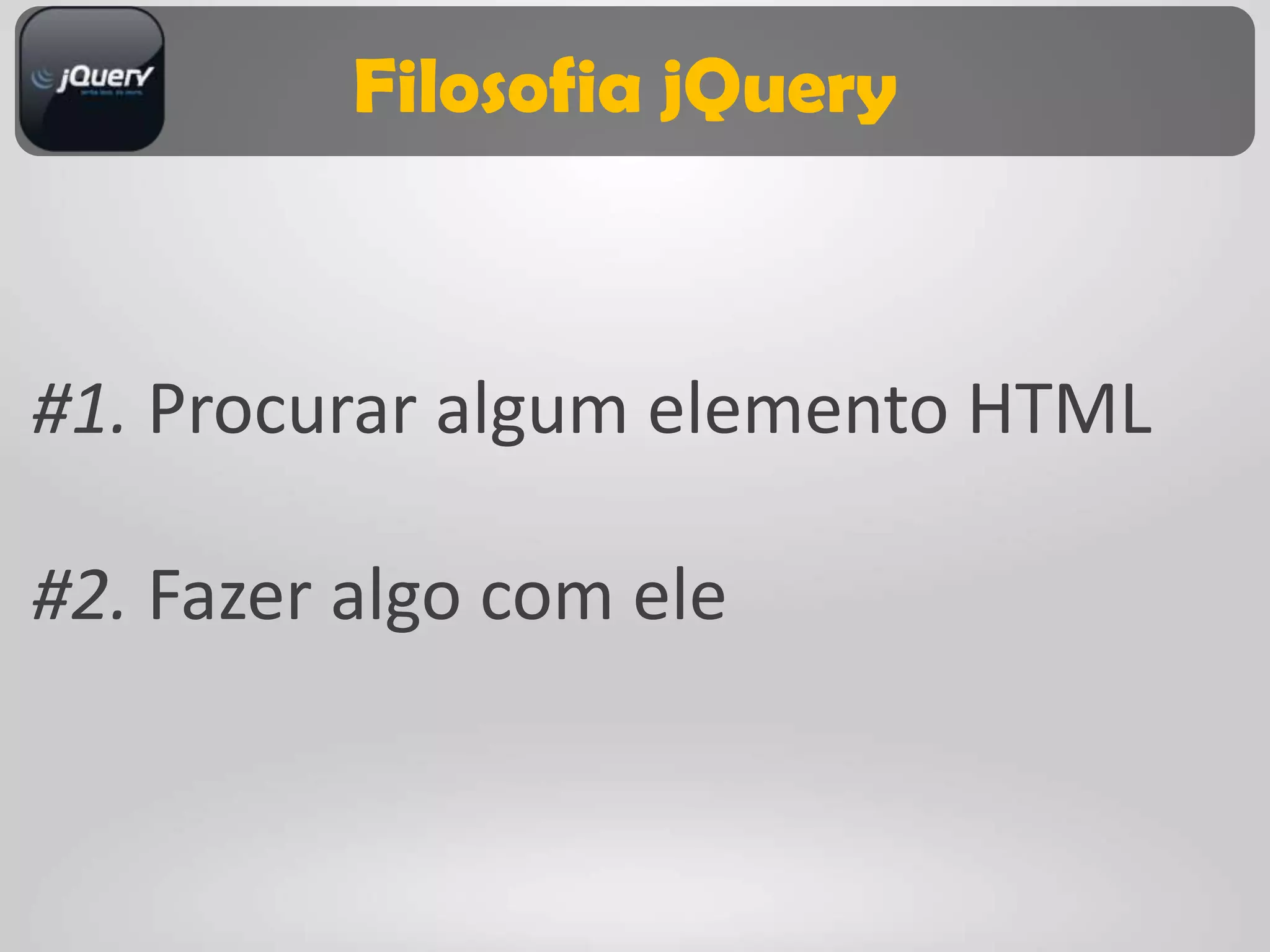 Filosofia jQuery



#1. Procurar algum elemento HTML

#2. Fazer algo com ele
 
