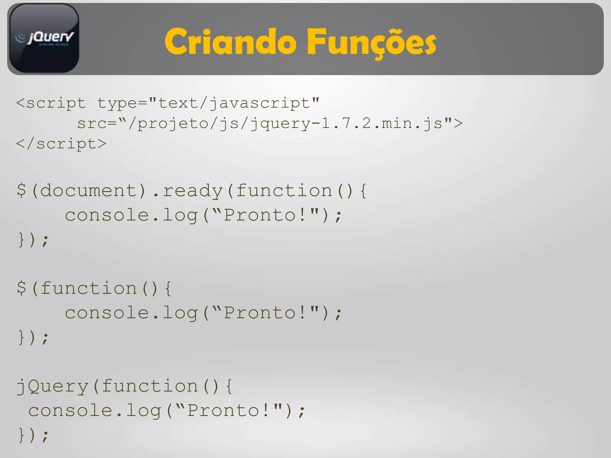 Criando Funções
<script type="text/javascript"
      src=“/projeto/js/jquery-1.7.2.min.js">
</script>

$(document).ready(function(){
    console.log(“Pronto!");
});

$(function(){
    console.log(“Pronto!");
});

jQuery(function(){
 console.log(“Pronto!");
});
 