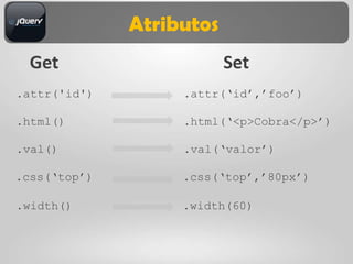 Atributos
  Get                     Set
.attr('id')        .attr(„id‟,‟foo‟)

.html()            .html(„<p>Cobra</p>‟)

.val()             .val(„valor‟)

.css(„top‟)        .css(„top‟,‟80px‟)

.width()           .width(60)
 