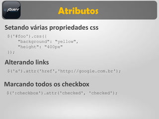 Atributos
Setando várias propriedades css
$('#foo').css({
    "background": "yellow",
    "height": "400px"
});

Alterando links
$('a').attr('href','http://google.com.br');


Marcando todos os checkbox
$(':checkbox').attr('checked', 'checked');
 