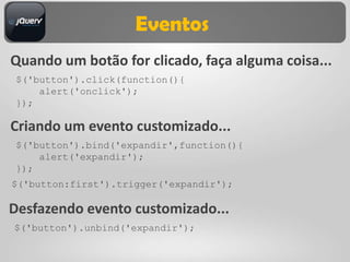 Eventos
Quando um botão for clicado, faça alguma coisa...
 $('button').click(function(){
     alert('onclick');
 });

Criando um evento customizado...
 $('button').bind('expandir',function(){
     alert('expandir');
 });
$('button:first').trigger('expandir');

Desfazendo evento customizado...
$('button').unbind('expandir');
 