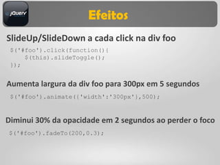 Efeitos
SlideUp/SlideDown a cada click na div foo
 $('#foo').click(function(){
     $(this).slideToggle();
 });


Aumenta largura da div foo para 300px em 5 segundos
 $('#foo').animate({'width':'300px'},500);


Diminui 30% da opacidade em 2 segundos ao perder o foco
$('#foo').fadeTo(200,0.3);
 