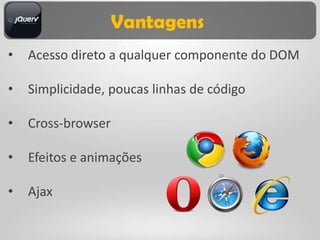Vantagens
•   Acesso direto a qualquer componente do DOM

•   Simplicidade, poucas linhas de código

•   Cross-browser

•   Efeitos e animações

•   Ajax
 