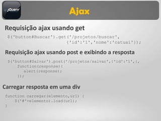Ajax
Requisição ajax usando get
 $('button#Buscar').get('/projetos/buscar',
                       {'id':'1','nome':'catuai'});

Requisição ajax usando post e exibindo a resposta
 $('button#Salvar').post('/projetos/salvar',{'id':'1',},
     function(response){
        alert(response);
     });

Carregar resposta em uma div
function carregar(elemento,url) {
    $('#'+elemento).load(url);
}
 